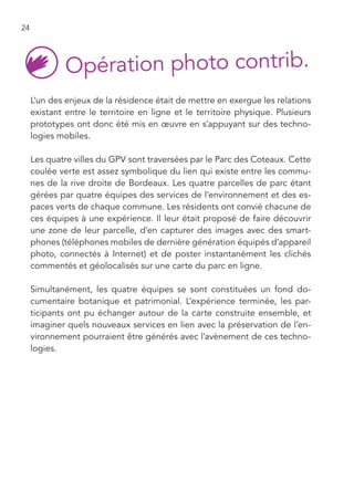 24




     L’un des enjeux de la résidence était de mettre en exergue les relations
     existant entre le territoire en ligne et le territoire physique. Plusieurs
     prototypes ont donc été mis en œuvre en s’appuyant sur des techno-
     logies mobiles.

     Les quatre villes du GPV sont traversées par le Parc des Coteaux. Cette
     coulée verte est assez symbolique du lien qui existe entre les commu-
     nes de la rive droite de Bordeaux. Les quatre parcelles de parc étant
     gérées par quatre équipes des services de l’environnement et des es-
     paces verts de chaque commune. Les résidents ont convié chacune de
     ces équipes à une expérience. Il leur était proposé de faire découvrir
     une zone de leur parcelle, d’en capturer des images avec des smart-
     phones (téléphones mobiles de dernière génération équipés d’appareil
     photo, connectés à Internet) et de poster instantanément les clichés
     commentés et géolocalisés sur une carte du parc en ligne.

     Simultanément, les quatre équipes se sont constituées un fond do-
     cumentaire botanique et patrimonial. L’expérience terminée, les par-
     ticipants ont pu échanger autour de la carte construite ensemble, et
     imaginer quels nouveaux services en lien avec la préservation de l’en-
     vironnement pourraient être générés avec l’avènement de ces techno-
     logies.
 