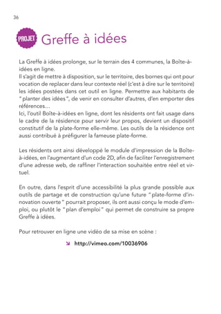 36




     La Greffe à idées prolonge, sur le terrain des 4 communes, la Boîte-à-
     idées en ligne.
     Il s’agit de mettre à disposition, sur le territoire, des bornes qui ont pour
     vocation de replacer dans leur contexte réel (c’est à dire sur le territoire)
     les idées postées dans cet outil en ligne. Permettre aux habitants de
     “ planter des idées ”, de venir en consulter d’autres, d’en emporter des
     références…
     Ici, l’outil Boîte-à-idées en ligne, dont les résidents ont fait usage dans
     le cadre de la résidence pour servir leur propos, devient un dispositif
     constitutif de la plate-forme elle-même. Les outils de la résidence ont
     aussi contribué à préfigurer la fameuse plate-forme.

     Les résidents ont ainsi développé le module d’impression de la Boîte-
     à-idées, en l’augmentant d’un code 2D, afin de faciliter l’enregistrement
     d’une adresse web, de raffiner l’interaction souhaitée entre réel et vir-
     tuel.

     En outre, dans l’esprit d’une accessibilité la plus grande possible aux
     outils de partage et de construction qu’une future “ plate-forme d’in-
     novation ouverte ” pourrait proposer, ils ont aussi conçu le mode d’em-
     ploi, ou plutôt le “ plan d’emploi ” qui permet de construire sa propre
     Greffe à idées.

     Pour retrouver en ligne une vidéo de sa mise en scène :

                         Â http://vimeo.com/10036906
 
