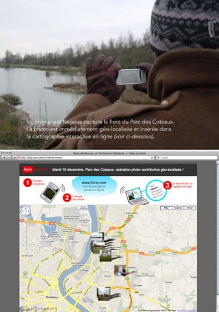 41




Ici, Emmanuel Nagoua capture la flore du Parc des Coteaux.
La photo est immédiatement géo-localisée et insérée dans
la cartographie interactive en ligne (voir ci-dessous).
 