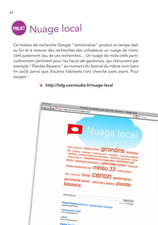 42




     Ce moteur de recherche Google “ territorialisé ” produit en temps réel,
     au fur et à mesure des recherches des utilisateurs un nuage de mots-
     clefs justement issu de ces recherches… Un nuage de mots-clefs parti-
     culièrement pertinent pour les hauts-de-garonnais, qui retrouvent par
     exemple “ Planète Bassens ” au moment du festival du même nom (vers
     fin août) parce que d’autres habitants l’ont cherché juste avant. Pour
     essayer :

                   Â http://hdg.userstudio.fr/nuage-local
 