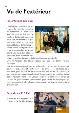 46


     Vu de l’extérieur
     Présentations publiques

     Les résidents travaillent sur les
     routes, ils vont de rencontre
     en rencontre, ils produisent
     avec les gens sur leur lieu de
     vie. Lors de leurs séjour, une à
     deux fois par semaine, ils po-
     sent leurs valises et organisent
     des restitutions de leurs expé-
     rimentations. Ils impriment les
     projets en grand et les accro-
     chent aux murs. Les séquen-
     ces vidéo sont projetées. Les
     tables poussées dans un coin laissent la place à un buffet.
     C’est la réaction des acteurs locaux qui guide et donne vie aux
     concepts.
     Les présentations publiques sont l’occasion de montrer les essais en
     cours, les expérimentations finalisées ; de dévoiler les coulisses de la
     résidence pour faciliter la transmission des méthodes de création ; et
     sont surtout des occasions de réunir les personnalités croisées au gré
     des semaines de résidence. Les curieux peuvent découvrir le travail ac-
     compli, les plus familiers se retrouvent pour débattre des projets, les
     plus passionnés s’en font les ambassadeurs et participent vivement à la
     présentation.



     Entendu sur 91.3 FM

     À chacune des semaines de
     présence de la 27e Région
 