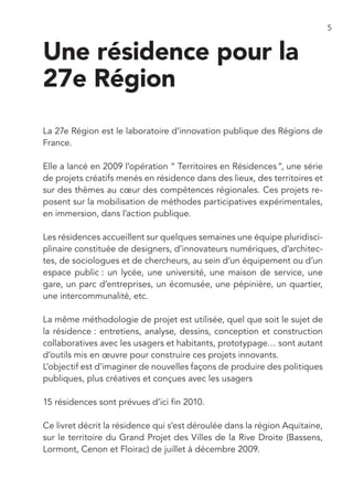 5


Une résidence pour la
27e Région
La 27e Région est le laboratoire d’innovation publique des Régions de
France.

Elle a lancé en 2009 l’opération “ Territoires en Résidences ”, une série
de projets créatifs menés en résidence dans des lieux, des territoires et
sur des thèmes au cœur des compétences régionales. Ces projets re-
posent sur la mobilisation de méthodes participatives expérimentales,
en immersion, dans l’action publique.

Les résidences accueillent sur quelques semaines une équipe pluridisci-
plinaire constituée de designers, d’innovateurs numériques, d’architec-
tes, de sociologues et de chercheurs, au sein d’un équipement ou d’un
espace public : un lycée, une université, une maison de service, une
gare, un parc d’entreprises, un écomusée, une pépinière, un quartier,
une intercommunalité, etc.

La même méthodologie de projet est utilisée, quel que soit le sujet de
la résidence : entretiens, analyse, dessins, conception et construction
collaboratives avec les usagers et habitants, prototypage… sont autant
d’outils mis en œuvre pour construire ces projets innovants.
L’objectif est d’imaginer de nouvelles façons de produire des politiques
publiques, plus créatives et conçues avec les usagers

15 résidences sont prévues d’ici fin 2010.

Ce livret décrit la résidence qui s’est déroulée dans la région Aquitaine,
sur le territoire du Grand Projet des Villes de la Rive Droite (Bassens,
Lormont, Cenon et Floirac) de juillet à décembre 2009.
 