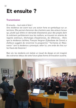 50


     Et ensuite ?
     Transmission

     Et ensuite… tout reste à faire !
     Une résidence est avant tout une action forte et symbolique sur un
     territoire. Elle permet d’amorcer des chantiers avec des acteurs locaux
     qui, plutôt que d’être en demande d’assistance pour des projets dont
     ils maîtrisent parfaitement tous les maillons, se trouvent en attente de
     regards extérieurs, d’échanges d’expériences, de références… Alors
     que la résidence s’achève, François Vergnon (Cyberbase de Cenon) a
     d’ailleurs suggéré de renommer le programme “ Territoires en Réso-
     nance ” tant la résidence a provoqué, selon lui, une onde de choc sur
     les Hauts-de-Garonne !

     Bien sûr, les résidents ont réalisé un travail de design et ont imaginé
     des scénarios idéaux de cette future plate-forme d’innovation ouverte.
 