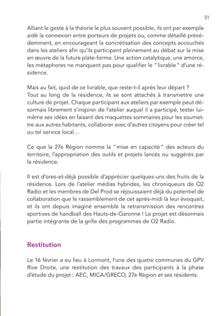 51

Alliant le geste à la théorie le plus souvent possible, ils ont par exemple
aidé la connexion entre porteurs de projets ou, comme détaillé précé-
demment, en encourageant la concrétisation des concepts accouchés
dans les ateliers afin qu’ils participent pleinement au débat sur la mise
en œuvre de la future plate-forme. Une action catalytique, une amorce,
les métaphores ne manquent pas pour qualifier le “ livrable ” d’une ré-
sidence.

Mais au fait, quid de ce livrable, que reste-t-il après leur départ ?
Tout au long de la résidence, ils se sont attachés à transmettre une
culture de projet. Chaque participant aux ateliers par exemple peut dé-
sormais librement s’inspirer de l’atelier auquel il a participé, tester lui-
même ses idées en faisant des maquettes sommaires pour les soumet-
tre aux autres habitants, collaborer avec d’autres citoyens pour créer tel
ou tel service local…

Ce que la 27e Région nomme la “ mise en capacité ” des acteurs du
territoire, l’appropriation des outils et projets lancés ou suggérés par
la résidence.

Il est d’ores-et-déjà possible d’apprécier quelques-uns des fruits de la
résidence. Lors de l’atelier médias hybrides, les chroniqueurs de O2
Radio et les membres de Del Prod se réjouissaient déjà du potentiel de
collaboration que le rassemblement de cet après-midi là leur évoquait,
et ils ont depuis imaginé ensemble la retransmission des rencontres
sportives de handball des Hauts-de-Garonne ! Le projet est désormais
partie intégrante de la grille des programmes de O2 Radio.



Restitution

Le 16 février a eu lieu à Lormont, l’une des quatre communes du GPV
Rive Droite, une restitution des travaux des participants à la phase
d’étude du projet : AEC, MICA/GRECO, 27e Région et ses résidents.
 