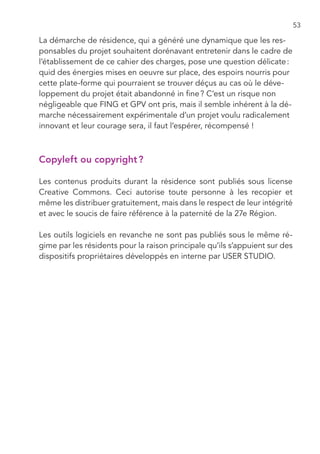 53

La démarche de résidence, qui a généré une dynamique que les res-
ponsables du projet souhaitent dorénavant entretenir dans le cadre de
l’établissement de ce cahier des charges, pose une question délicate :
quid des énergies mises en oeuvre sur place, des espoirs nourris pour
cette plate-forme qui pourraient se trouver déçus au cas où le déve-
loppement du projet était abandonné in fine ? C’est un risque non
négligeable que FING et GPV ont pris, mais il semble inhérent à la dé-
marche nécessairement expérimentale d’un projet voulu radicalement
innovant et leur courage sera, il faut l’espérer, récompensé !



Copyleft ou copyright ?

Les contenus produits durant la résidence sont publiés sous license
Creative Commons. Ceci autorise toute personne à les recopier et
même les distribuer gratuitement, mais dans le respect de leur intégrité
et avec le soucis de faire référence à la paternité de la 27e Région.

Les outils logiciels en revanche ne sont pas publiés sous le même ré-
gime par les résidents pour la raison principale qu’ils s’appuient sur des
dispositifs propriétaires développés en interne par USER STUDIO.
 