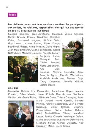 58


     Merci


     Les résidents remercient leurs nombreux soutiens, les participants
     aux ateliers, les habitants, responsables, élus qui leur ont accordé
     un peu (ou beaucoup) de leur temps
     François Vergnon, Jean-Christophe Blancand, Alexia Sonnois,
     Rachid Ghoula, Chantal Gaudrillet, Dorothée
     Caine, Emmanuel Nagoua, Jérôme Soler,
     Guy Liévin, Jacques Brunet, Abner Kongo,
     Boudjimal Abasse, Kamel Meziani, Claire Migné,
     Jean-Marc Simounet, Gabriel Lombardo, Cédric
     Naffrichoux, Marcelle Granjeon, Nathalie Lacuey,
                                   Benjamin Labro,
                                   Monique        Bois,
                                   Cécile     Boucard,
                                   Pierre Lorblanchès,
                                   Aziz          Skalli
                                   Bouaziza, Nordine Guendez, Jean-
                                   François Egron, Pascale Wertheimer,
                                   Abdellah Ahabchane, Moussa Diop,
                                   Cathy Dubernet, Armelle Gilliard,
                                   Gérald Elbaze
     ainsi que
     Geneviève Dubois, Éric Plamondon, Anne-Laure Boyer, Béatrice
     Corceiro, Gilles Massini, Jamel Chihab, Dan Arroues, Stéphane
     Verdier, Jean-Denis Ridira, Sébastien Gross, Thierry Cassagne, Jean-
                                Marie Duhard, Hervé Castelli, Bernard
                                Pionica, Fabrice Casareggio, Jean-Bernard
                                Duboscq,      Didier    Iglésias, Delphine
                                Poueymidanet, Sylvie Karbia, Dalinda
                                Abid, Marie-Hélène Filleau, Jean-Paul
                                Lascar, Patrice Claverie, Véronique Didion,
                                Malika Bouharchouch, Sandrine Deketelaere,
                                Stéphane Foltier, Yannick Delneste, Piotr
                                Czarzasty, Marie-Hélène Filleau
 