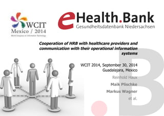Cooperation of HRB with healthcare providers and 
communication with their operational information 
systems 
WCIT 2014, September 30, 2014 
Guadalajara, Mexico 
Reinhold Haux 
Maik Plischke 
Markus Wagner 
et al. 
 