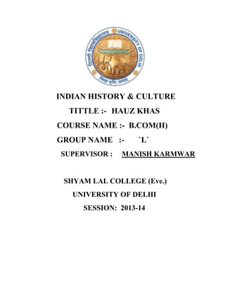 INDIAN HISTORY & CULTURE
TITTLE :- HAUZ KHAS
COURSE NAME :- B.COM(H)
GROUP NAME :SUPERVISOR :

`L`

MANISH KARMWAR

SHYAM LAL COLLEGE (Eve.)
UNIVERSITY OF DELHI
SESSION: 2013-14

 