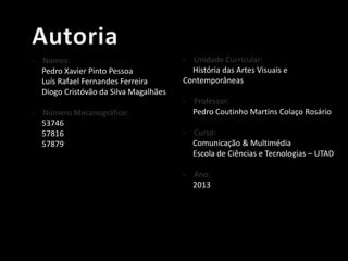 - Nomes:
Pedro Xavier Pinto Pessoa
Luís Rafael Fernandes Ferreira
Diogo Cristóvão da Silva Magalhães
- Número Mecanográfico:
53746
57816
57879

- Unidade Curricular:
História das Artes Visuais e
Contemporâneas
- Professor:
Pedro Coutinho Martins Colaço Rosário
- Curso:
Comunicação & Multimédia
Escola de Ciências e Tecnologias – UTAD
- Ano:
2013

 