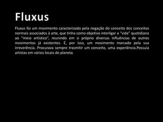 Fluxus foi um movimento caracterizado pela negação do conceito dos conceitos
normais associados à arte, que tinha como objetivo interligar a “vida” quotidiana
ao “meio artístico”, reunindo em si próprio diversas influências de outros
movimentos já existentes. É, por isso, um movimento marcado pela sua
irreverência. Procurava sempre trasmitir um conceito, uma experiência.Possuía
artistas em vários locais do planeta.

 