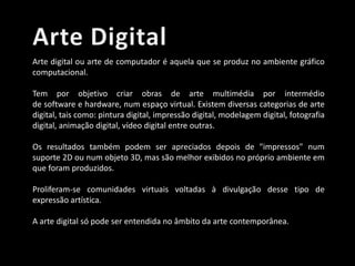 Arte digital ou arte de computador é aquela que se produz no ambiente gráfico
computacional.
Tem por objetivo criar obras de arte multimédia por intermédio
de software e hardware, num espaço virtual. Existem diversas categorias de arte
digital, tais como: pintura digital, impressão digital, modelagem digital, fotografia
digital, animação digital, vídeo digital entre outras.
Os resultados também podem ser apreciados depois de "impressos" num
suporte 2D ou num objeto 3D, mas são melhor exibidos no próprio ambiente em
que foram produzidos.
Proliferam-se comunidades virtuais voltadas à divulgação desse tipo de
expressão artística.
A arte digital só pode ser entendida no âmbito da arte contemporânea.

 