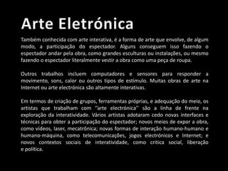Também conhecida com arte interativa, é a forma de arte que envolve, de algum
modo, a participação do espectador. Alguns conseguem isso fazendo o
espectador andar pela obra, como grandes esculturas ou instalações, ou mesmo
fazendo o espectador literalmente vestir a obra como uma peça de roupa.
Outros trabalhos incluem computadores e sensores para responder a
movimento, sons, calor ou outros tipos de estímulo. Muitas obras de arte na
Internet ou arte electrónica são altamente interativas.
Em termos de criação de grupos, ferramentas próprias, e adequação do meio, os
artistas que trabalham com ‘’arte electrónica’’ são a linha de frente na
exploração da interatividade. Vários artistas adotaram cedo novas interfaces e
técnicas para obter a participação do espectador; novos meios de expor a obra,
como vídeos, laser, mecatrônica; novas formas de interação humano-humano e
humano-máquina, como telecomunicações, jogos electrónicos e Internet; e
novos contextos sociais de interatividade, como critica social, liberação
e política.

 