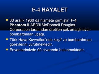 F-4F-4 HAYALETHAYALET
 30 aralık 1960 da hizmete girmiştir.30 aralık 1960 da hizmete girmiştir. F-4F-4
Phantom IIPhantom II ABD'li McDonnell DouglasABD'li McDonnell Douglas
Corporation tarafından üretilen çok amaçlı avcı-Corporation tarafından üretilen çok amaçlı avcı-
bombardıman uçağı.bombardıman uçağı.
 Türk Hava Kuvvetleri’nde keşif ve bombardımanTürk Hava Kuvvetleri’nde keşif ve bombardıman
görevlerini yürütmektedir.görevlerini yürütmektedir.
 Envanterimizde 90 civarında bulunmaktadır.Envanterimizde 90 civarında bulunmaktadır.
 
