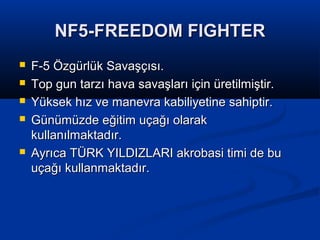 NF5-FREEDOM FIGHTERNF5-FREEDOM FIGHTER
 F-5 Özgürlük Savaşçısı.F-5 Özgürlük Savaşçısı.
 Top gun tarzı hava savaşları için üretilmiştir.Top gun tarzı hava savaşları için üretilmiştir.
 Yüksek hız ve manevra kabiliyetine sahiptir.Yüksek hız ve manevra kabiliyetine sahiptir.
 Günümüzde eğitim uçağı olarakGünümüzde eğitim uçağı olarak
kullanılmaktadır.kullanılmaktadır.
 Ayrıca TÜRK YILDIZLARI akrobasi timi de buAyrıca TÜRK YILDIZLARI akrobasi timi de bu
uçağı kullanmaktadır.uçağı kullanmaktadır.
 