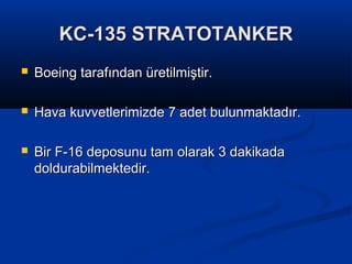 KC-135 STRATOTANKERKC-135 STRATOTANKER
 Boeing tarafından üretilmiştir.Boeing tarafından üretilmiştir.
 Hava kuvvetlerimizde 7 adet bulunmaktadır.Hava kuvvetlerimizde 7 adet bulunmaktadır.
 Bir F-16 deposunu tam olarak 3 dakikadaBir F-16 deposunu tam olarak 3 dakikada
doldurabilmektedir.doldurabilmektedir.
 