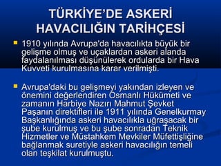 TÜRKİYE’DE ASKERİTÜRKİYE’DE ASKERİ
HAVACILIĞIN TARİHÇESİHAVACILIĞIN TARİHÇESİ
 1910 yılında Avrupa'da havacılıkta büyük bir1910 yılında Avrupa'da havacılıkta büyük bir
gelişme olmuş ve uçaklardan askeri alandagelişme olmuş ve uçaklardan askeri alanda
faydalanılması düşünülerek ordularda bir Havafaydalanılması düşünülerek ordularda bir Hava
Kuvveti kurulmasına karar verilmişti.Kuvveti kurulmasına karar verilmişti.
 Avrupa'daki bu gelişmeyi yakından izleyen veAvrupa'daki bu gelişmeyi yakından izleyen ve
önemini değerlendiren Osmanlı Hükümeti veönemini değerlendiren Osmanlı Hükümeti ve
zamanın Harbiye Nazırı Mahmut Şevketzamanın Harbiye Nazırı Mahmut Şevket
Paşanın direktifleri ile 1911 yılında GenelkurmayPaşanın direktifleri ile 1911 yılında Genelkurmay
Başkanlığında askeri havacılıkla uğraşacak birBaşkanlığında askeri havacılıkla uğraşacak bir
şube kurulmuş ve bu şube sonradan Teknikşube kurulmuş ve bu şube sonradan Teknik
Hizmetler ve Müstahkem Mevkiler MüfettişliğineHizmetler ve Müstahkem Mevkiler Müfettişliğine
bağlanmak suretiyle askeri havacılığın temelibağlanmak suretiyle askeri havacılığın temeli
olan teşkilat kurulmuştu.olan teşkilat kurulmuştu.
 