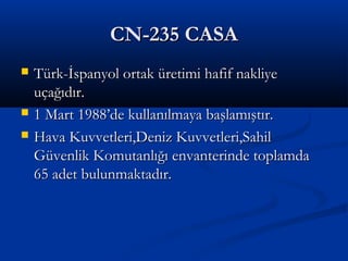 CN-235 CASACN-235 CASA
 Türk-İspanyol ortak üretimi hafif nakliyeTürk-İspanyol ortak üretimi hafif nakliye
uçağıdır.uçağıdır.
 1 Mart 1988’de kullanılmaya başlamıştır.1 Mart 1988’de kullanılmaya başlamıştır.
 Hava Kuvvetleri,Deniz Kuvvetleri,SahilHava Kuvvetleri,Deniz Kuvvetleri,Sahil
Güvenlik Komutanlığı envanterinde toplamdaGüvenlik Komutanlığı envanterinde toplamda
65 adet bulunmaktadır.65 adet bulunmaktadır.
 