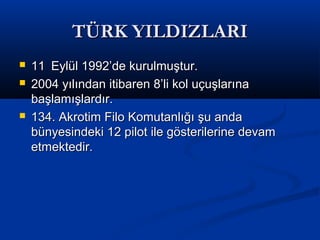 TÜRK YILDIZLARITÜRK YILDIZLARI
 1111 Eylül 1992’de kurulmuştur.Eylül 1992’de kurulmuştur.
 2004 yılından itibaren 8’li kol uçuşlarına2004 yılından itibaren 8’li kol uçuşlarına
başlamışlardır.başlamışlardır.
 134. Akrotim Filo Komutanlığı şu anda134. Akrotim Filo Komutanlığı şu anda
bünyesindeki 12 pilot ile gösterilerine devambünyesindeki 12 pilot ile gösterilerine devam
etmektedir.etmektedir.
 