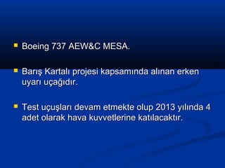  Boeing 737 AEW&C MESA.Boeing 737 AEW&C MESA.
 Barış Kartalı projesi kapsamında alınan erkenBarış Kartalı projesi kapsamında alınan erken
uyarı uçağıdır.uyarı uçağıdır.
 Test uçuşları devam etmekte olup 2013 yılında 4Test uçuşları devam etmekte olup 2013 yılında 4
adet olarak hava kuvvetlerine katılacaktır.adet olarak hava kuvvetlerine katılacaktır.
 