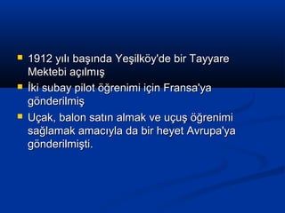  1912 yılı başında Yeşilköy'de bir Tayyare1912 yılı başında Yeşilköy'de bir Tayyare
Mektebi açılmışMektebi açılmış
 İki subay pilot öğrenimi için Fransa'yaİki subay pilot öğrenimi için Fransa'ya
gönderilmişgönderilmiş
 Uçak, balon satın almak ve uçuş öğrenimiUçak, balon satın almak ve uçuş öğrenimi
sağlamak amacıyla da bir heyet Avrupa'yasağlamak amacıyla da bir heyet Avrupa'ya
gönderilmişti.gönderilmişti.
 