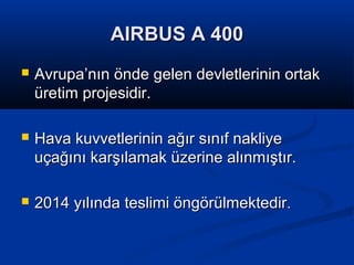 AIRBUS A 400AIRBUS A 400
 Avrupa’nın önde gelen devletlerinin ortakAvrupa’nın önde gelen devletlerinin ortak
üretim projesidir.üretim projesidir.
 Hava kuvvetlerinin ağır sınıf nakliyeHava kuvvetlerinin ağır sınıf nakliye
uçağını karşılamak üzerine alınmıştır.uçağını karşılamak üzerine alınmıştır.
 2014 yılında teslimi öngörülmektedir2014 yılında teslimi öngörülmektedir..
 