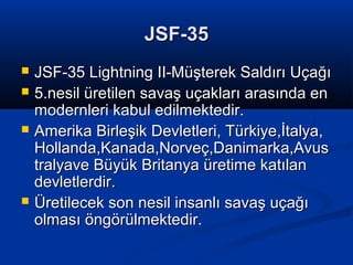 JSF-35JSF-35
 JSF-35 Lightning II-Müşterek Saldırı UçağıJSF-35 Lightning II-Müşterek Saldırı Uçağı
 5.nesil üretilen savaş uçakları arasında en5.nesil üretilen savaş uçakları arasında en
modernleri kabul edilmektedir.modernleri kabul edilmektedir.
 Amerika Birleşik Devletleri, Türkiye,İtalya,Amerika Birleşik Devletleri, Türkiye,İtalya,
Hollanda,Kanada,Norveç,Danimarka,AvusHollanda,Kanada,Norveç,Danimarka,Avus
tralyave Büyük Britanya üretime katılantralyave Büyük Britanya üretime katılan
devletlerdir.devletlerdir.
 Üretilecek son nesil insanlı savaş uçağıÜretilecek son nesil insanlı savaş uçağı
olması öngörülmektedir.olması öngörülmektedir.
 