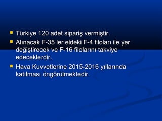  Türkiye 120 adet sipariş vermiştir.Türkiye 120 adet sipariş vermiştir.
 Alınacak F-35 ler eldeki F-4 filoları ile yerAlınacak F-35 ler eldeki F-4 filoları ile yer
değiştirecek ve F-16 filolarını takviyedeğiştirecek ve F-16 filolarını takviye
edeceklerdir.edeceklerdir.
 Hava Kuvvetlerine 2015-2016 yıllarındaHava Kuvvetlerine 2015-2016 yıllarında
katılması öngörülmektedir.katılması öngörülmektedir.
 