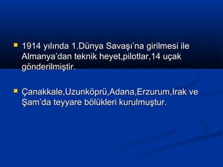  1914 yılında 1.Dünya Savaşı’na girilmesi ile1914 yılında 1.Dünya Savaşı’na girilmesi ile
Almanya’dan teknik heyet,pilotlar,14 uçakAlmanya’dan teknik heyet,pilotlar,14 uçak
gönderilmiştir.gönderilmiştir.
 Çanakkale,Uzunköprü,Adana,Erzurum,Irak veÇanakkale,Uzunköprü,Adana,Erzurum,Irak ve
Şam’da teyyare bölükleri kurulmuştur.Şam’da teyyare bölükleri kurulmuştur.
 