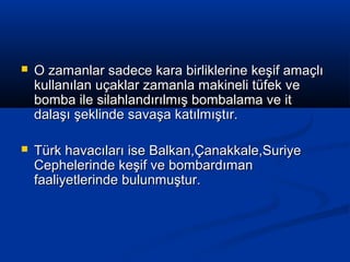  O zamanlar sadece kara birliklerine keşif amaçlıO zamanlar sadece kara birliklerine keşif amaçlı
kullanılan uçaklar zamanla makineli tüfek vekullanılan uçaklar zamanla makineli tüfek ve
bomba ile silahlandırılmış bombalama ve itbomba ile silahlandırılmış bombalama ve it
dalaşı şeklinde savaşa katılmıştır.dalaşı şeklinde savaşa katılmıştır.
 Türk havacıları ise Balkan,Çanakkale,SuriyeTürk havacıları ise Balkan,Çanakkale,Suriye
Cephelerinde keşif ve bombardımanCephelerinde keşif ve bombardıman
faaliyetlerinde bulunmuştur.faaliyetlerinde bulunmuştur.
 