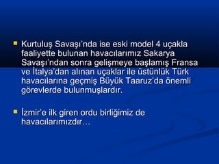  Kurtuluş Savaşı’nda ise eski model 4 uçaklaKurtuluş Savaşı’nda ise eski model 4 uçakla
faaliyette bulunan havacılarımız Sakaryafaaliyette bulunan havacılarımız Sakarya
Savaşı’ndan sonra gelişmeye başlamış FransaSavaşı’ndan sonra gelişmeye başlamış Fransa
ve İtalya’dan alınan uçaklar ile üstünlük Türkve İtalya’dan alınan uçaklar ile üstünlük Türk
havacılarına geçmiş Büyük Taaruz’da önemlihavacılarına geçmiş Büyük Taaruz’da önemli
görevlerde bulunmuşlardır.görevlerde bulunmuşlardır.
 İzmir’e ilk giren ordu birliğimiz deİzmir’e ilk giren ordu birliğimiz de
havacılarımızdır…havacılarımızdır…
 