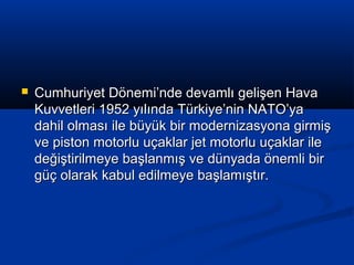  Cumhuriyet Dönemi’nde devamlı gelişen HavaCumhuriyet Dönemi’nde devamlı gelişen Hava
Kuvvetleri 1952 yılında Türkiye’nin NATO’yaKuvvetleri 1952 yılında Türkiye’nin NATO’ya
dahil olması ile büyük bir modernizasyona girmişdahil olması ile büyük bir modernizasyona girmiş
ve piston motorlu uçaklar jet motorlu uçaklar ileve piston motorlu uçaklar jet motorlu uçaklar ile
değiştirilmeye başlanmış ve dünyada önemli birdeğiştirilmeye başlanmış ve dünyada önemli bir
güç olarak kabul edilmeye başlamıştır.güç olarak kabul edilmeye başlamıştır.
 