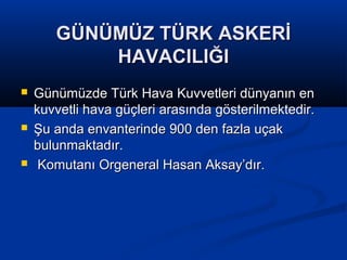 GÜNÜMÜZ TÜRK ASKERİGÜNÜMÜZ TÜRK ASKERİ
HAVACILIĞIHAVACILIĞI
 Günümüzde Türk Hava Kuvvetleri dünyanın enGünümüzde Türk Hava Kuvvetleri dünyanın en
kuvvetli hava güçleri arasında gösterilmektedir.kuvvetli hava güçleri arasında gösterilmektedir.
 Şu anda envanterinde 900 den fazla uçakŞu anda envanterinde 900 den fazla uçak
bulunmaktadır.bulunmaktadır.
 Komutanı Orgeneral Hasan Aksay’dır.Komutanı Orgeneral Hasan Aksay’dır.
 
