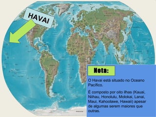 HAVAI O Havai está situado no Oceano Pacífico. É composto por oito ilhas (Kauai, Niihau, Honolulu, Molokai, Lanai, Maui, Kahoolawe, Hawaii) apesar de algumas serem maiores que outras. Nota: 