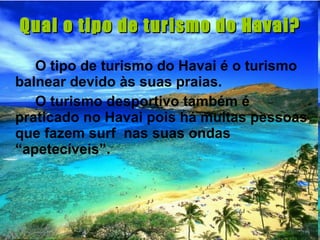 Qual o tipo de turismo do Havai? O tipo de turismo do Havai é o turismo balnear devido às suas praias. O turismo desportivo também é praticado no Havai pois há muitas pessoas que fazem surf  nas suas ondas “apetecíveis”. 
