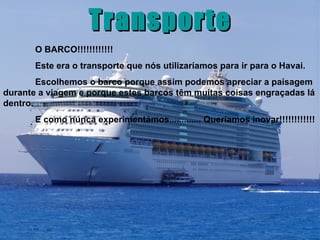 Transporte O BARCO!!!!!!!!!!!! Este era o transporte que nós utilizaríamos para ir para o Havai.  Escolhemos o barco porque assim podemos apreciar a paisagem durante a viagem e porque estes barcos têm muitas coisas engraçadas lá dentro. E como nunca experimentámos............. Queríamos inovar!!!!!!!!!!!! 