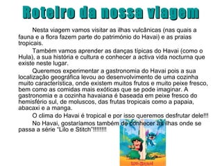 Roteiro da nossa viagem Nesta viagem vamos visitar as ilhas vulcânicas (nas quais a fauna e a flora fazem parte do património do Havai) e as praias tropicais. Também vamos aprender as danças típicas do Havai (como o Hula), a sua história e cultura e conhecer a activa vida nocturna que existe neste lugar. Queremos experimentar a gastronomia do Havai pois a sua localização geográfica levou ao desenvolvimento de uma cozinha muito característica, onde existem muitos frutos e muito peixe fresco, bem como as comidas mais exóticas que se pode imaginar. A gastronomia e a cozinha havaiana é baseada em peixe fresco do hemisfério sul, de moluscos, das frutas tropicais como a papaia, abacaxi e a manga.  O clima do Havai é tropical e por isso queremos desfrutar dele!!! No Havai, gostaríamos também de conhecer as ilhas onde se passa a série “Lilo e Stitch”!!!!!!!! 