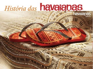 História das
                                                             desde 1962

    2003 – E o Oscar vai para... A partir de 2003 a Havaianas participa do
    Oscar, presenteando cada um dos indicados com sandálias exclusivas;


      2004 - Diamantes são eternos, e Havaianas também. Em 2004, foi
    lançada uma edição especial de sandálias assinadas pela joalheria H.
    Stern, com acabamento em ouro 18K e diamantes. Uma sandália que
    é uma joia;

        2006 – Slim: As Havaianas Slim vieram para
agradar mais as mulheres. Com tiras mais finas e
delicadas e caíram no gosto do nosso público mais
exigente e já são um ícone da marca;
 