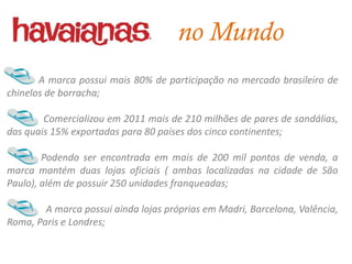 no Mundo
       A marca possui mais 80% de participação no mercado brasileiro de
chinelos de borracha;

        Comercializou em 2011 mais de 210 milhões de pares de sandálias,
das quais 15% exportadas para 80 países dos cinco continentes;

        Podendo ser encontrada em mais de 200 mil pontos de venda, a
marca mantém duas lojas oficiais ( ambas localizadas na cidade de São
Paulo), além de possuir 250 unidades franqueadas;

        A marca possui ainda lojas próprias em Madri, Barcelona, Valência,
Roma, Paris e Londres;
 