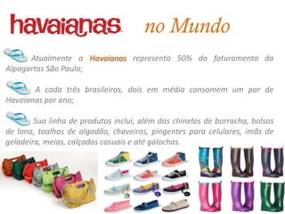 no Mundo
      Atualmente a Havaianas representa 50% do faturamento da
Alpagartas São Paulo;

       A cada três brasileiros, dois em média consomem um par de
Havaianas por ano;

        Sua linha de produtos inclui, além dos chinelos de borracha, bolsas
de lona, toalhas de algodão, chaveiros, pingentes para celulares, imãs de
geladeira, meias, calçados casuais e até galochas.
 