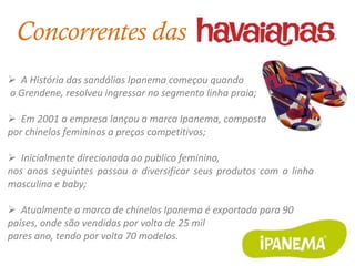 Concorrentes das
 A História das sandálias Ipanema começou quando
a Grendene, resolveu ingressar no segmento linha praia;

 Em 2001 a empresa lançou a marca Ipanema, composta
por chinelos femininos a preços competitivos;

 Inicialmente direcionada ao publico feminino,
nos anos seguintes passou a diversificar seus produtos com a linha
masculina e baby;

 Atualmente a marca de chinelos Ipanema é exportada para 90
países, onde são vendidas por volta de 25 mil
pares ano, tendo por volta 70 modelos.
 