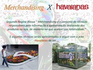Merchandising X
Segundo Regina Blessa “ Merchandising é o conjunto de técnicas
  responsáveis pela informação e apresentação destacada dos
 produtos na loja, de maneira tal que acelere sua rotatividade.”

  E algumas técnicas serão apresentadas a seguir com o jeito
                     Havaianas de ser ...
 