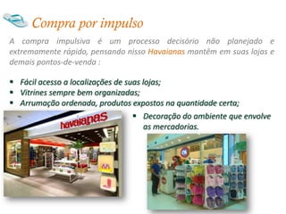 Compra por impulso
A compra impulsiva é um processo decisório não planejado e
extremamente rápido, pensando nisso Havaianas mantêm em suas lojas e
demais pontos-de-venda :

 Fácil acesso a localizações de suas lojas;
 Vitrines sempre bem organizadas;
 Arrumação ordenada, produtos expostos na quantidade certa;
                                 Decoração do ambiente que envolve
                                  as mercadorias.
 