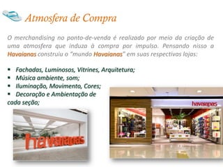Atmosfera de Compra
O merchandising no ponto-de-venda é realizado por meio da criação de
uma atmosfera que induza à compra por impulso. Pensando nisso a
Havaianas construiu o “mundo Havaianas” em suas respectivas lojas:

 Fachadas, Luminosos, Vitrines, Arquitetura;
 Música ambiente, som;
 Iluminação, Movimento, Cores;
 Decoração e Ambientação de
cada seção;
 