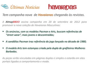 Últimas Noticias
Tem campanha nova de Havaianas chegando às revistas.
A AlmapBBDO assina campanha em 20 de setembro de 2012 para
promover a nova coleção de Havaianas Masculinas:

 Os anúncios, com os modelos Pacman e Arts, buscam referências de
  “street wear”, mais jovens e descontraídas;

 A sandálias Pacman traz referência do jogo lançado na década de 1980;

 O modelo Arts tem estampas criada pela dupla de grafiteiros Mulheres
  Barbadas.

As peças serão vinculadas em páginas duplas e simples e estarão em sites
portais ligados a comportamento e moda.
 