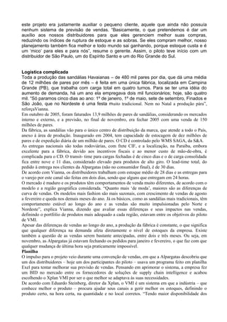 este projeto era justamente auxiliar o pequeno cliente, aquele que ainda não possuía
nenhum sistema de previsão de vendas. “Basicamente, o que pretendemos é dar um
auxílio aos nossos distribuidores para que eles gerenciem melhor suas compras,
reduzindo os índices de ruptura de estoque e as sobras. Se eles compram melhor, nosso
planejamento também fica melhor e todo mundo sai ganhando, porque estoque custa e é
um ‘mico’ para eles e para nós”, resume o gerente. Assim, o piloto teve início com um
distribuidor de São Paulo, um do Espírito Santo e um do Rio Grande do Sul.
Logística complicada
Toda a produção das sandálias Havaianas – de 480 mil pares por dia, que dá uma média
de 12 milhões de pares por mês – é feita em uma única fábrica, localizada em Campina
Grande (PB), que trabalha com carga total em quatro turnos. Para se ter uma idéia do
aumento de demanda, há um ano ela empregava dois mil funcionários; hoje, são quatro
mil. “Só paramos cinco dias ao ano: 1º de janeiro, 1º de maio, sete de setembro, Finados e
São João, que no Nordeste é uma festa muito tradicional. Nem no Natal a produção pára”,
reforçaVianna.
Em outubro de 2005, foram faturados 13,9 milhões de pares de sandálias, considerando os mercados
interno e externo, e a previsão, no final de novembro, era fechar 2005 com uma venda de 150
milhões de pares.
Da fábrica, as sandálias vão para o único centro de distribuição da marca, que atende a todo o País,
anexo à área de produção. Inaugurado em 2004, tem capacidade de estocagem de dez milhões de
pares e de expedição diária de um milhão de pares. O CD é controlado pelo WMS SAGA, da S&A.
As entregas nacionais são todas rodoviárias, com frete CIF, e a localização, na Paraíba, embora
excelente para a fábrica, devido aos incentivos fiscais e ao menor custo de mão-de-obra, é
complicada para o CD. O transit- time para cargas fechadas é de cinco dias e o de carga consolidada
fica entre nove e 11 dias, considerado elevado para produtos de alto giro. O lead-time total, do
pedido à entrega nos clientes da Alpargatas (não no consumidor final), é de 30 dias.
De acordo com Vianna, os distribuidores trabalham com estoque médio de 28 dias e as entregas para
o varejo por este canal são feitas em dois dias, sendo que alguns que entregam em 24 horas.
O mercado é maduro e os produtos têm comportamentos de venda muito diferentes, de acordo com o
modelo e a região geográfica considerada. “Quanto mais ‘de moda’, maiores são as diferenças de
curva de vendas. Os modelos mais fashion são mais sazonais, com crescimento de vendas de agosto
a fevereiro e queda nos demais meses do ano. Já os básicos, como as sandálias mais tradicionais, têm
comportamento estável ao longo do ano e as vendas são muito impulsionadas pelo Norte e
Nordeste”, explica Vianna, dizendo que avaliar essas diferenças e seus impactos nas vendas,
definindo o portfólio de produtos mais adequado a cada região, estavam entre os objetivos do piloto
de VMI.
Apesar das diferenças de vendas ao longo do ano, a produção da fábrica é constante, o que significa
que qualquer diferença na demanda afeta diretamente o nível de estoques da empresa. Existe
também a questão de as vendas serem bastante antecipadas, entre dois e três meses. Ou seja, em
novembro, as Alpargatas já estavam fechando os pedidos para janeiro e fevereiro, o que faz com que
qualquer mudança de última hora seja praticamente impossível.
Planilha
O impulso para o projeto veio durante uma convenção de vendas, em que a Alpargatas descobriu que
um dos distribuidores – hoje um dos participantes do piloto – usava um programa feito em planilha
Exel para tentar melhorar sua previsão de vendas. Pensando em aprimorar o sistema, a empresa fez
um BID no mercado entre os fornecedores de soluções de supply chain intelligence e acabou
escolhendo o Xplan VMI por ser o que melhor se adaptava às suas necessidades.
De acordo com Eduardo Steinberg, diretor da Xplan, o VMI é um sistema em que a indústria – que
conhece melhor o produto – procura ajudar seus canais a gerir melhor os estoques, definindo o
produto certo, na hora certa, na quantidade e no local corretos. “Tendo maior disponibilidade dos
 