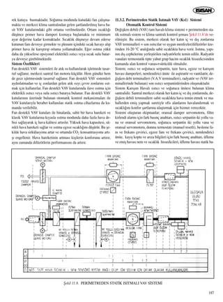 rek kutuya basmaktad›r. So¤utma modunda kutudaki fan çal›ﬂma-
makta ve merkezi klima santral›ndan gelen ﬂartland›r›lm›ﬂ hava ba-
sit VAV kutular›ndaki gibi ortama verilmektedir. Ortam s›cakl›¤›
düﬂünce primer hava damperi k›smaya baﬂlamakta ve minimum
ayar de¤erine kadar k›smaktad›r. S›cakl›k düﬂmeye devam ederse
kutunun fan› devreye girmekte ve plenum içindeki s›cak havay› al›p
primer hava ile kar›ﬂt›r›p ortama yollamaktad›r. E¤er ›s›tma yükü
daha da yükselirse opsiyonel elektrikli ›s›t›c› veya s›cak sulu batar-
ya devreye girebilmektedir.
Sistem Özellikleri
Fan destekli VAV sistemleri ile at›k ›s› kullan›larak iﬂletmede tasar-
ruf sa¤lan›r, merkezi santral fan motoru küçülür. Hem gündüz hem
de gece iﬂletmesinde tasarruf sa¤lan›r. Fan destekli VAV sistemleri
ayd›nlatmadan ve iç zonlardan gelen at›k ›s›y› çevre zonlar›n› ›s›t-
mak için kullan›rlar. Fan destekli VAV kutular›nda ilave ›s›tma için
elektrikli ›s›t›c› veya sulu ›s›t›c› batarya bulunur. Fan destekli VAV
kutular›n›n üzerinde bulunan otomatik kontrol mekanizmalar› ile
VAV kutular›yla beraber kullan›lan statik ›s›tma cihazlar›na da ku-
manda verilebilir.
Fan destekli VAV kutular› ile binalarda, sabit bir hava hareketi ve
klasik VAV kutular›na k›yasla ›s›tma modunda daha fazla hava de-
bisi sa¤layarak iç hava kalitesi art›r›l›r. Yüksek hava kapasitesi, sü-
rekli hava hareketi sa¤lar ve ›s›tma egzoz s›cakl›¤›n› düﬂürür. Bu ﬂe-
kilde hava sirkülasyonu artar ve ortamda CO2 konsantrasyonu art›-
ﬂ› engellenir. Hava hareketinin artmas› kiﬂilerin konforunu art›r›r,
ayn› zamanda difüzörlerin performans›n› da art›r›r.
11.3.2. Perimetreden Statik Is›tmal› VAV (Ks1) Sistemi
Otomatik Kontrol Sistemi
De¤iﬂken debili (VAV) tam haval› klima sistemi + perimetreden sta-
tik ›s›tmal› sistem ve klima santral› kontrol ﬂemas› ﬁekil 11.8’de ve-
rilmiﬂtir. Bu sistem, merkezi olarak her kat›n iç ve d›ﬂ zonlar›na
VAV terminalleri + son ›s›t›c›lar ve uygun menfezler/difüzörler üze-
rinden 16-20 °C aral›¤›nda sabit s›cakl›kta hava verir. Is›tma, yap›-
n›n d›ﬂ cephelerine yerleﬂtirilen radyatörlerle temin edilir. Radyatör
vanalar› termostatik tipte yahut grup hacim s›cakl›k hissedicisinden
kumanda alan kontrol vanas›+sürücülü olmal›d›r.
Sistem; ›s›t›c› ve so¤utucu serpantin, taze hava, egzoz ve kar›ﬂ›m
havas› damperleri, nemlendirici ünite ile aspiratör ve vantilatör, de-
¤iﬂken debi terminalleri (V.A.V terminalleri), radyatör ve (VAV ter-
minallerinde bulunan) son ›s›t›c› serpantinlerinden oluﬂmaktad›r.
Sistem Kar›ﬂ›m Haval› ›s›t›c› ve so¤utucu ünitesi bulunan klima
santralidir. Santral merkezi olarak her kat›n iç ve d›ﬂ zonlar›nda, de-
¤iﬂken debili terminallere sabit s›cakl›kta hava temin etmek ve ma-
hallerden emiﬂ yapmak suretiyle ofis alanlar›n› havaland›rmak ve
s›cakl›¤›n› konfor ﬂartlar›na ulaﬂt›rmak için hizmet verecektir.
Sistemi oluﬂturan ekipmanlar; oransal damper servomotoru, filtre
kirlendi alarm› için fark bas›nç anahtar›, ›s›t›c› serpantin iki yollu va-
na ve oransal servomotoru, so¤utucu serpantin iki yollu vana ve
oransal servomotoru, donma termostat› (manuel resetli), besleme fa-
n› ve frekans çevirici, egzoz fan› ve frekans çevirici, nemlendirici
ünite, kay›ﬂ koptu ve ar›za bilgileri için fark bas›nç anahtar›, üfleme
ve emiﬂ havas› nem ve s›cakl›k hissedicileri, üfleme havas› statik ba-
187
ﬁekil 11.8. PER‹METREDEN STAT‹K ISITMALI VAV S‹STEM‹
 