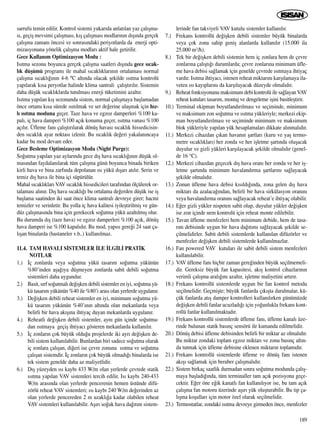 sarrufu temin edilir. Kontrol sistemi yukar›da anlat›lan yaz çal›ﬂma-
s›, geçiﬂ mevsimi çal›ﬂmas›, k›ﬂ çal›ﬂmas› modlar›n›n d›ﬂ›nda gerçek
çal›ﬂma zaman› öncesi ve sonras›ndaki periyotlarda da enerji opti-
mizasyonuna yönelik çal›ﬂma modlar› aktif hale getirilir.
Gece Kullan›m Optimizasyon Modu :
Is›tma sezonu boyunca gerçek çal›ﬂma saatleri d›ﬂ›nda gece s›cak-
l›k düﬂümü program› ile mahal s›cakl›klar›n›n ortalamas› normal
çal›ﬂma s›cakl›¤›n›n 4-6 °C alt›nda olacak ﬂekilde ›s›tma kontrolü
yap›larak k›sa peryotlar halinde klima santrali çal›ﬂt›r›l›r. Sistemin
daha düﬂük s›cakl›klarda tutulmas› enerji tüketimini azalt›r.
Is›tma yap›lan k›ﬂ sezonunda sistem, normal çal›ﬂmaya baﬂlamadan
önce ortam› k›sa sürede ›s›t›lmak ve set de¤erine ulaﬂmak için h›z-
l› ›s›tma moduna geçer. Taze hava ve egzoz damperleri %100 ka-
pal›, iç hava damperi %100 aç›k konuma geçer, ›s›tma vanas› %100
aç›l›r. Üfleme fan› çal›ﬂt›r›larak dönüﬂ havas› s›cakl›k hissedicisin-
den s›cakl›k ayar noktas› izlenir. Bu s›cakl›k de¤eri yakalan›ncaya
kadar bu mod devam eder.
Gece Besleme Optimizasyon Modu (Night Purge):
So¤utma yap›lan yaz aylar›nda gece d›ﬂ hava s›cakl›¤›n›n düﬂük ol-
mas›ndan faydalan›larak tüm çal›ﬂma günü boyunca binada biriken
kirli hava ve bina zarf›nda depolanan ›s› yükü d›ﬂar› at›l›r. Serin ve
temiz d›ﬂ hava ile bina içi süpürülür.
Mahal s›cakl›klar› VAV s›cakl›k hissedicileri taraf›ndan ölçülerek or-
talamas› al›n›r. D›ﬂ hava s›cakl›¤› bu ortalama de¤erden düﬂük ise iﬂ
baﬂlama saatinden iki saat önce klima santral› devreye girer; hacmi
temizler ve serinletir. Bu yolla iç hava kalitesi iyileﬂtirilmiﬂ ve gün-
düz çal›ﬂmas›nda bina için gerekecek so¤utma yükü azalt›lm›ﬂ olur.
Bu durumda d›ﬂ (taze hava) ve egzoz damperleri %100 aç›k, dönüﬂ
hava damperi ise %100 kapal›d›r. Bu mod, yap›s› gere¤i 24 saat ça-
l›ﬂan binalarda (hastaneler v.b..) kullan›lmaz.
11.4. TAM HAVALI S‹STEMLER ‹LE ‹LG‹L‹ PRAT‹K
NOTLAR
1.) ‹ç zonlarda veya so¤utma yükü tasar›m so¤utma yükünün
%80’inden aﬂa¤›ya düﬂmeyen zonlarda sabit debili so¤utma
sistemleri daha uygundur.
2.) Basit, s›rf so¤utmal› de¤iﬂken debili sistemler en iyi, so¤utma yü-
kü tasar›m yükünün %40 ile %80’i aras› olan yerlerde uygulan›r.
3.) De¤iﬂken debili reheat sistemler en iyi, minimum so¤utma yü-
kü tasar›m yükünün %40’›n›n alt›nda olan mekanlarda veya
belirli bir hava ak›ﬂ›na ihtiyaç duyan mekanlarda uygulan›r.
4.) Reheatli de¤iﬂken debili sistemler, ayn› gün içinde so¤utma-
dan ›s›tmaya geçiﬂ ihtiyac› gösteren mekanlarda kullan›l›r.
5.) ‹ç zonlar›n çok büyük oldu¤u projelerde iki ayr› de¤iﬂken de-
bili sistem kullan›labilir. Bunlardan biri sadece so¤utma olarak
iç zonlara çal›ﬂan, di¤eri ise çevre zonuna ›s›tma ve so¤utma
çal›ﬂan sistemdir. ‹ç zonlar›n çok büyük olmad›¤› binalarda ise
tek sistem genelde daha az maliyetlidir.
6.) D›ﬂ yüzeyden ›s› kayb› 433 W/m olan yerlerde çevrede statik
›s›tma yap›lan VAV sistemleri tercih edilir. Is› kayb› 240-433
W/m aras›nda olan yerlerde pencerenin hemen üstünde difü-
zörlü reheat VAV sistemleri; ›s› kayb› 240 W/m de¤erinden az
olan yerlerde pencereden 2 m uzakl›¤a kadar olabilen reheat
VAV sistemleri kullan›labilir. Aﬂ›r› so¤uk hava da¤›t›m sistem-
lerinde fan takviyeli VAV kutulu sistemler kullan›l›r.
7.) Frekans kontrollü de¤iﬂken debili sistemler büyük binalarda
veya çok zona sahip geniﬂ alanlarda kullan›l›r (15.000 ila
25.000 m3/h).
8.) Tek bir de¤iﬂken debili sistemin hem iç zonlara hem de çevre
zonlar›na çal›ﬂt›¤› durumlarda; çevre zonlar›na minimum üfle-
me hava debisi sa¤lamak için genelde çevrede ›s›tmaya ihtiyaç
vard›r. Is›tma ihtiyac›, istenen reheat miktar›n› karﬂ›lamaya ila-
veten ›s› kay›plar›n› da karﬂ›layacak düzeyde olmal›d›r.
9.) Reheat fonksiyonunu maksimum debi kontrolü ile sa¤layan VAV
reheat kutular› tasar›m, montaj ve dengeleme iﬂini basitleﬂtirir.
10.) Terminal ekipman boyutland›r›lmas› ve seçiminde, minimum
ve maksimum zon so¤utma ve ›s›tma yükleriyle; merkezi ekip-
man boyutland›r›lmas› ve seçiminde minimum ve maksimum
blok yükleriyle yap›lan yük hesaplamalar› dikkate al›nmal›d›r.
11.) Merkezi cihazdan ç›kan havan›n ﬂartlar› (kuru ve yaﬂ termo-
metre s›cakl›klar›) her zonda ve her iﬂletme ﬂart›nda oluﬂacak
duyulur ve gizli yükleri karﬂ›layacak ﬂekilde olmal›d›r (genel-
de 16 °C).
12.) Merkezi cihazdan geçecek d›ﬂ hava oran› her zonda ve her iﬂ-
letme ﬂart›nda minimum havaland›rma ﬂartlar›n› sa¤layacak
ﬂekilde olmal›d›r.
13.) Zonun üfleme hava debisi k›s›ld›¤›nda, zona gelen d›ﬂ hava
miktar› da azalaca¤›ndan, belirli bir hava sirkülasyon oran›n›
veya havaland›rma oran›n› sa¤layacak reheat’e ihtiyaç olabilir.
14.) E¤er gizli yükler nispeten sabit olup, duyulur yükler de¤iﬂken
ise zon içinde nem kontrolü için reheat monte edilebilir.
15.) Tavan üfleme menfezleri hem minimum debide, hem de tasa-
r›m debisinde uygun bir hava da¤›t›m› sa¤layacak ﬂekilde se-
çilmelidirler. Sabit debili sistemlerde kullan›lan difüzörler ve
menfezler de¤iﬂken debili sistemlerde kullan›lmazlar.
16.) Fan powered VAV kutular› ile sabit debili sistem menfezleri
kullan›labilir.
17.) VAV üfleme fan› hiçbir zaman gere¤inden büyük seçilmemeli-
dir. Gereksiz büyük fan kapasitesi, ak›ﬂ kontrol cihazlar›n›n
verimli çal›ﬂma aral›¤›n› azalt›r, iﬂletme maliyetini art›r›r.
18.) Frekans kontrollü sistemlerde uygun bir fan kontrol metodu
seçilmelidir. Geçmiﬂte; büyük fanlarda ç›k›ﬂta daralmalar, kü-
çük fanlarda at›ﬂ damper kontrolleri kullan›l›rken günümüzde
de¤iﬂken debili fanlar ucuzlad›¤› için yo¤unlukla frekans kont-
rollü fanlar kullan›lmaktad›r.
19.) Frekans kontrollü sistemlerde üfleme fan›, üfleme kanal› üze-
rinde bulunan statik bas›nç sensörü ile kumanda edilmelidir.
20.) Dönüﬂ debisi üfleme debisinden belirli bir miktar az olmal›d›r.
Bu miktar zondaki toplam egzoz miktar› ve zonu bas›nç alt›n-
da tutmak için üfleme debisine eklenen miktar›n toplam›d›r.
21.) Frekans kontrollü sistemlerde üfleme ve dönüﬂ fan› istenen
ak›ﬂ› sa¤lamak için beraber çal›ﬂmal›d›r.
22.) Sistem birkaç saatlik durmadan sonra so¤utma modunda çal›ﬂ-
maya baﬂlad›¤›nda, tüm terminaller tam aç›k pozisyona geçe-
cektir. E¤er öne e¤ik kanatl› fan kullan›l›yor ise, bu tam aç›k
çal›ﬂma fan motoru üzerinde aﬂ›r› yük oluﬂturabilir. Bu tip ça-
l›ﬂma koﬂullar› için motor özel olarak seçilmelidir.
23.) Termostatlar, zondaki ›s›tma devreye girmeden önce, menfezler
189
 