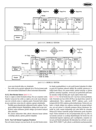 193
yaz›n nem kontrolü daha zor olmaktad›r.
- Fan coilde yaz k›ﬂ geçiﬂini sa¤lamak için a)Yaz-k›ﬂ konum anah-
tarl› termostatlar kullan›lmal› b) Boru termostad› eklenmelidir.
11.5.2. Dört Borulu Sistem (ﬁekil 11.11)
S›cak ve so¤uk su farkl› borularda dolaﬂ›r. ‹ki ayr› serpantin vard›r.
Vanalar vas›tas›yla fan coilde ya so¤uk ya da s›cak suyun dolaﬂma-
s›na izin verilerek ›s›tma ve so¤utma yap›l›r. Sistemde farkl› odalar-
da ayn› anda hem ›s›tma hem de so¤utma yapmak mümkündür.
- Özellikle geçiﬂ dönemlerinde mükemmel konfor sa¤lan›r. Yaz-k›ﬂ
geçiﬂi oldukça kolayd›r. De¤iﬂikliklere oldukça h›zl› cevap verir.
- Kontrol vanas› kullan›m› gerekli oldu¤u için kontrol maliyeti
daha yüksektir.
- ‹lk yat›r›m maliyetinin daha yüksek olmas›na karﬂ›n iﬂletme
verimlili¤i yüksek, iﬂletme giderleri düﬂüktür.
11.5.3. Fan Coil Sistemi Uygulama Örnekleri
Fan coil sistemi, kar›ﬂ›m veya taze haval›, iki veya dört borulu sistem-
ler olarak uygulanabilmesi ve çok çeﬂitli kontrol imkanlar› ile olduk-
ça geniﬂ bir uygulama sahas›na sahiptir. Bu çeﬂitlilik yat›r›mc›ya; is-
tedi¤i konfor düzeyi, ilk yat›r›m bedeli, iﬂletme kolayl›¤› ve iﬂletme
giderleri, mimariye uygunluk, tesisat için yer gereksinimi gibi konu-
lar aras›nda verdi¤i önceli¤e göre seçim yapma imkan› tan›r.
ﬁekil 11.12’de bir iki borulu fan coil + taze hava sistemi görülmek-
tedir. Sistemde taze hava GEA AT-Picco tip alçak klima santrali ile
sa¤lanmaktad›r. Hava so¤utmal›, R407C so¤utucu gazl›, scroll
kompresörlü bir GEA so¤utma grubu kullan›lm›ﬂt›r. Sistem tek zon-
ludur ve küçük oldu¤u için so¤utma taraf›nda tek pompa kullan›l-
m›ﬂ, ayr› ayr› primer ve sekonder pompaya ihtiyaç olmam›ﬂt›r. Sis-
temde üç yollu vanalar kullan›ld›¤› için sabit debili bir sistemdir.
Dolay›s›yla frekans kontrollü pompa kullan›m›na gerek duyulma-
m›ﬂt›r. Is›tma taraf›nda ise fan coil pompas›ndan önce üç yollu va-
na konmak suretiyle su s›cakl›¤› düﬂürülmüﬂtür. ‹ki borulu fan coil
cihazlar›nda kapasite so¤utmaya göre seçildi¤inden, serpantin ›s›t-
ma için çok büyük kalmaktad›r. Bu bak›mdan fan coil hatt› su s›cak-
l›klar› 90/70, 80/60 °C gibi yüksek s›cakl›klarda tasarlanmamal›d›r.
ﬁekil 11.10. 2 BORULU S‹STEM
ﬁekil 11.11. 4 BORULU S‹STEM
 