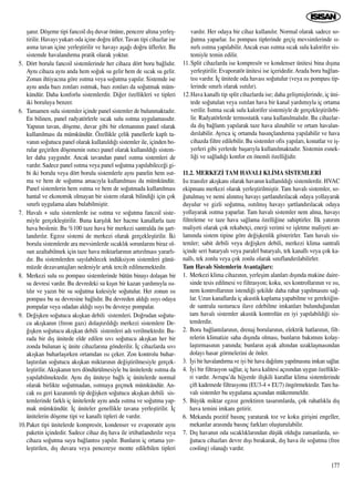 ﬂan›r. Döﬂeme tipi fancoil d›ﬂ duvar önüne, pencere alt›na yerleﬂ-
tirilir. Havay› yukar› oda içine do¤ru üfler. Tavan tipi cihazlar ise
asma tavan içine yerleﬂtirilir ve havay› aﬂa¤› do¤ru üflerler. Bu
sistemde havaland›rma pratik olarak yoktur.
5. Dört borulu fancoil sistemlerinde her cihaza dört boru ba¤l›d›r.
Ayn› cihaza ayn› anda hem so¤uk su gelir hem de s›cak su gelir.
Zonun ihtiyac›na göre ›s›tma veya so¤utma yap›l›r. Sistemde ise
ayn› anda baz› zonlar› ›s›tmak, baz› zonlar› da so¤utmak müm-
kündür. Daha konforlu sistemlerdir. Di¤er özellikleri ve tipleri
iki boruluya benzer.
6. Tamamen sulu sistemler içinde panel sistemler de bulunmaktad›r.
En bilinen, panel radyatörlerle s›cak sulu ›s›tma uygulamas›d›r.
Yap›n›n tavan, döﬂeme, duvar gibi bir eleman›n›n panel olarak
kullan›lmas› da mümkündür. Özellikle çelik panellerle kapl› ta-
van›n so¤utucu panel olarak kullan›ld›¤› sistemler ile, içinden bo-
rular geçirilen döﬂemenin ›s›t›c› panel olarak kullan›ld›¤› sistem-
ler daha yayg›nd›r. Ancak tavandan panel ›s›tma sistemleri de
vard›r. Sadece panel ›s›tma veya panel so¤utma yap›labilece¤i gi-
bi iki borulu veya dört borulu sistemlerle ayn› panelin hem ›s›t-
ma ve hem de so¤utma amac›yla kullan›lmas› da mümkündür.
Panel sistemlerin hem ›s›tma ve hem de so¤utmada kullan›lmas›
hantal ve ekonomik olmayan bir sistem olarak bilindi¤i için çok
s›n›rl› uygulama alan› bulabilmiﬂtir.
7. Haval› + sulu sistemlerde ise ›s›tma ve so¤utma fancoil siste-
miyle gerçekleﬂtirilir. Buna karﬂ›l›k her hacme kanallarla taze
hava beslenir. Bu %100 taze hava bir merkezi santralda ön ﬂart-
land›r›l›r. Egzoz sistemi de merkezi olarak gerçekleﬂtirilir. ‹ki
borulu sistemlerde ara mevsimlerde s›cakl›k sorunlar›n› biraz ol-
sun azaltabilmek için taze hava miktarlar›n›n art›r›lmas› yararl›-
d›r. Bu sistemlerden say›labilecek indüksiyon sistemleri günü-
müzde dezavantajlar› nedeniyle art›k tercih edilmemektedir.
8. Merkezi sulu ›s› pompas› sistemlerinde bütün binay› dolaﬂan bir
su devresi vard›r. Bu devredeki su k›ﬂ›n bir kazan yard›m›yla ›s›-
t›l›r ve yaz›n bir su so¤utma kulesiyle so¤utulur. Her zonun ›s›
pompas› bu su devresine ba¤l›d›r. Bu devreden ald›¤› ›s›y› odaya
pompalar veya odadan ald›¤› ›s›y› bu devreye pompalar.
9. De¤iﬂken so¤utucu ak›ﬂkan debili sistemleri. Do¤rudan so¤utu-
cu ak›ﬂkan›n (freon gaz›) dolaﬂt›r›ld›¤› merkezi sistemlere De-
¤›ﬂken so¤utucu ak›ﬂkan debili sistemleri ad› verilmektedir. Bu-
rada bir d›ﬂ ünitede elde edilen s›v› so¤utucu ak›ﬂkan her bir
zonda bulunan iç ünite cihazlar›na gönderilir. ‹ç cihazlarda s›v›
ak›ﬂkan buharlaﬂ›rken ortamdan ›s› çeker. Zon kontrolu buhar-
laﬂt›r›lan so¤utucu ak›ﬂkan miktar›n›n de¤iﬂtirilmesiyle gerçek-
leﬂtirilir. Ak›ﬂkan›n ters döndürülmesiyle bu ünitelerde ›s›tma da
yap›labilmektedir. Ayn› d›ﬂ üniteye ba¤l› iç ünitelerde normal
olarak birlikte so¤utmadan, ›s›tmaya geçmek mümkündür. An-
cak ›s› geri kazan›ml› tip de¤iﬂken so¤utucu ak›ﬂkan debili sis-
temlerinde farkl› iç ünitelerde ayn› anda ›s›tma ve so¤utma yap-
mak mümkündür. ‹ç üniteler genellikle tavana yerleﬂtirilir. ‹ç
ünitelerin döﬂeme tipi ve kanall› tipleri de vard›r.
10.Paket tipi ünitelerde kompresör, kondenser ve evaporatör ayn›
paketin içindedir. Sadece cihaz d›ﬂ hava ile irtibatland›r›l›r veya
cihaza so¤utma suyu ba¤lant›s› yap›l›r. Bunlar›n iç ortama yer-
leﬂtirilen, d›ﬂ duvara veya pencereye monte edilebilen tipleri
vard›r. Her odaya bir cihaz kullan›l›r. Normal olarak sadece so-
¤utma yaparlar. Is› pompas› tiplerinde geçiﬂ mevsimlerinde s›-
n›rl› ›s›tma yap›labilir. Ancak esas ›s›tma s›cak sulu kalorifer sis-
temiyle temin edilir.
11.Split cihazlarda ise kompresör ve kondenser ünitesi bina d›ﬂ›na
yerleﬂtirilir. Evaporatör ünitesi ise içeridedir. Arada boru ba¤lan-
t›s› vard›r. ‹ç ünitede oda havas› so¤utulur (veya ›s› pompas› tip-
lerinde s›n›rl› olarak ›s›t›l›r).
12.Hava kanall› tip split cihazlarda ise; daha geliﬂmiﬂlerinde, iç üni-
tede so¤utulan veya ›s›t›lan hava bir kanal yard›m›yla iç ortama
verilir. Is›tma s›cak sulu kalorifer sistemiyle de gerçekleﬂtirilebi-
lir. Radyatörlerde termostatik vana kullan›lmal›d›r. Bu cihazlar-
da d›ﬂ ba¤lant› yap›larak taze hava al›nabilir ve ortam havalan-
d›r›labilir. Ayr›ca iç ortamda bas›nçland›rma yap›labilir ve hava
cihazda filtre edilebilir. Bu sistemler ofis yap›lar›, konutlar ve iﬂ-
yerleri gibi yerlerde baﬂar›yla kullan›lmaktad›r. Sistemin esnek-
li¤i ve sa¤lad›¤› konfor en önemli özelli¤idir.
11.2. MERKEZ‹ TAM HAVALI KL‹MA S‹STEMLER‹
Is› transfer ak›ﬂkan› olarak havan›n kullan›ld›¤› sistemlerdir. HVAC
ekipman› merkezi olarak yerleﬂtirilmiﬂtir. Tam haval› sistemler, so-
¤utulmuﬂ ve nemi al›nm›ﬂ havay› ﬂartland›r›lacak odaya yollayarak
duyulur ve gizli so¤utma, ›s›t›lm›ﬂ havay› ﬂartland›r›lacak odaya
yollayarak ›s›tma yaparlar. Tam haval› sistemler nem alma, havay›
filtreleme ve taze hava sa¤lama özelli¤ine sahiptirler. ‹lk yat›r›m
maliyeti olarak çok rekabetçi, enerji verimi ve iﬂletme maliyeti an-
lam›nda sistem tipine göre de¤iﬂkenlik gösterirler. Tam haval› sis-
temler; sabit debili veya de¤iﬂken debili, merkezi klima santrali
içinde seri bataryal› veya paralel bataryal›, tek kanall› veya çok ka-
nall›, tek zonlu veya çok zonlu olarak s›n›fland›r›labilirler.
Tam Haval› Sistemlerin Avantajlar›:
1. Merkezi klima cihaz›n›n, yerleﬂim alanlar› d›ﬂ›nda makine daire-
sinde tesis edilmesi ve filtrasyon; koku, ses kontrollar›n›n ve ›s›,
nem kontrollar›n›n istendi¤i ﬂekilde daha rahat yap›lmas›n› sa¤-
lar. Uzun kanallarda iç akustik kaplama yapabilme ve gerekti¤in-
de santrala susturucu ilave edebilme imkanlar› bulundu¤undan
tam haval› sistemler akustik kontrolün en iyi yap›labildi¤i sis-
temlerdir.
2. Boru ba¤lant›lar›n›n, drenaj borular›n›n, elektrik hatlar›n›n, filt-
relerin klimatize saha d›ﬂ›nda olmas›, bunlar›n bak›m›n› kolay-
laﬂt›rmas›n›n yan›nda; bunlar›n ayak alt›ndan uzaklaﬂmas›ndan
dolay› hasar görmelerini de önler.
3. ‹yi bir havaland›rma ve iyi bir hava da¤›l›m› yap›lmas›na imkan sa¤lar.
4. ‹yi bir filtrasyon sa¤lar, iç hava kalitesi aç›s›ndan uygun özellikle-
ri vard›r. Avrupa’da hijyenle iliﬂkili kurallar klima sistemlerinde
çift kademede filtrasyonu (EU3-4 + EU7) öngörmektedir. Tam ha-
val› sistemler bu uygulama aç›s›ndan mükemmeldir.
5. Büyük miktar egzoz gerektiren tasar›mlarda, çok rahatl›kla d›ﬂ
hava temini imkan› getirir.
6. Mekanda pozitif bas›nç yaratarak toz ve koku giriﬂini engeller,
mekanlar aras›nda bas›nç farklar› oluﬂturulabilir.
7. D›ﬂ havan›n oda s›cakl›klar›ndan düﬂük oldu¤u zamanlarda, so-
¤utucu cihazlar› devre d›ﬂ› b›rakarak, d›ﬂ hava ile so¤utma (free
cooling) olana¤› vard›r.
177
 