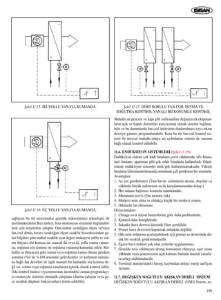 199
sa¤layan bu tür termostatlar genelde mikroiﬂlemci teknolojisi ile
üretilmektedirler.Baz› türleri, bina otomasyon sistemine ba¤lanabil-
mek için arayüzlere sahiptir. Oda-mahal s›cakl›¤›n› ölçen ve/veya
fan-coil dönüﬂ havas› s›cakl›¤›n› ölçen s›cakl›k hissedicisinden ge-
len bilgilere göre mahal s›cakl›k ayar de¤eri mukayese edilir ve ›s›t-
ma ihtiyac› söz konusu ise oransal iki veya üç yollu ›s›tma vanas›-
na, so¤utma söz konusu ise so¤utma vanas›na kumanda edilir. Ma-
hallin ›s› ihtiyac›na göre ›s›tma veya so¤utma vanas› olmas› gereken
konuma (%0 ile %100 aras›nda) gelir.Konfor ve kullan›m zaman›-
na ba¤l› fan devirleri ile ilgili manuel bir kumanda söz konusu de-
¤il ise, ›s›tma veya so¤utma vanalar›na eﬂlenik olarak kontrol edilir.
Oda kontrol ünitesi veya termostat› üzerindeki zaman programlay›-
c› vas›tas›yla sistemin otomatik çal›ﬂmas› (durma-çal›ﬂma veya ge-
ce s›cakl›k düﬂümü fonksiyonlar›) temin edilebilir.
Mahalle ait pencere ve kap› gibi ›s›l koﬂullar› de¤iﬂtirecek ekipman-
lar›n aç›k ve kapal› durumlar› kuru kontak olarak sisteme ba¤lana-
bilir ve bu durumlarda fan-coil ünitesinin durdurulmas› veya tekrar
devreye girmesi programlanabilir. Keza bu tür fan-coil kontrol sis-
temi ile mevcut mahalle-odaya ait ayd›nlatma sistemi de zamana
ba¤l› olarak kontrol edilebilir.
11.6. ENDÜKS‹YON S‹STEMLER‹ (ﬁekil 11.19)
Endüksiyon sistemi çok katl› binalar›n çevre odalar›nda, ofis binas›,
otel, hastane, apartman gibi çok odal› binalarda kullan›l›rd›. Günü-
müzde endüksiyon sistemler art›k pek kullan›lmamaktad›r. Yüksek
binalar›n klimaland›r›lmas›nda minimum ﬂaft gerektiren bir sistemdir.
Avantajlar›:
1. Az yer gerektirmesi (Tam haval› sistemlerin aksine, duyulur ›s›
yükünün büyük miktar›n›n su ile karﬂ›lanmas›ndan dolay›)
2. Her odan›n ba¤›ms›z kontrolu mümkündür..
3. Minumum servis (Fan motoru yok)
4. Merkezi nem alma ve oldukça küçük bir merkezi sistem.
5. Odalarda fan olmamas›.
Dezavantajlar›:
1. Change-over iﬂlemi benzerlerine göre daha problemlidir.
2. Kontrol daha kompleksdir.
3. Sekoder hava devresi üzerinde filtre gereklidir.
4. Primer hava devresini kapatmak mümkün de¤ildir.
5. Oda nem miktar›n› ayarlayabilmek için primer su devresinde dü-
ﬂük bir s›cakl›k gerektirmektedir.
6. Egzoz hava miktar› çok olan yerlerde uygulanamaz.
7. Genelde tesis edilmeyen drenaj borusunun olmay›ﬂ›, aﬂ›r› insan
yükünde veya penceresinin aç›k kalmas› halinde önemli zararla-
ra sebep olabilmektedir.
8. Terminal ünitelerindeki bas›nç kayb›ndan dolay› enerji sarfiyat›
fazlad›r.
11.7. DE⁄‹ﬁKEN SO⁄UTUCU AKIﬁKAN DEB‹L‹ S‹STEM
DE⁄‹ﬁKEN SO⁄UTUCU AKIﬁKAN DEB‹L‹ (DSD) Sistem, so-
ﬁekil 11.15. ‹K‹ YOLLU VANAYA KUMANDA.
ﬁekil 11.16. ÜÇ YOLLU VANAYA KUMANDA.
ﬁekil 11.17. DÖRT BORULU FAN COIL ISITMA VE
SO⁄UTMA KONTROL VANALI ‹K‹ KONUMLU KONTROL
 
